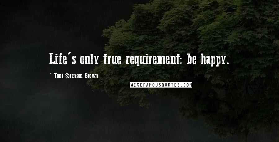 Toni Sorenson Brown Quotes: Life's only true requirement: be happy.