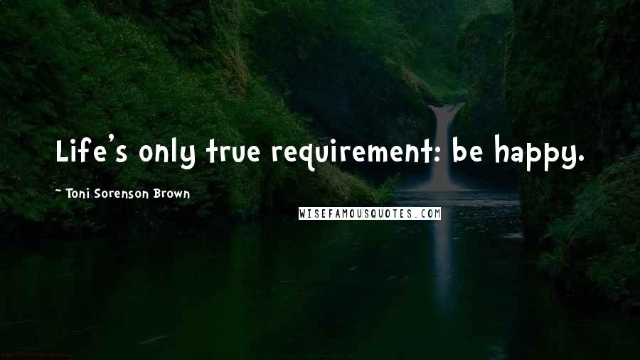 Toni Sorenson Brown Quotes: Life's only true requirement: be happy.