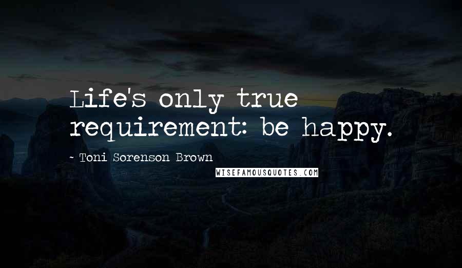 Toni Sorenson Brown Quotes: Life's only true requirement: be happy.