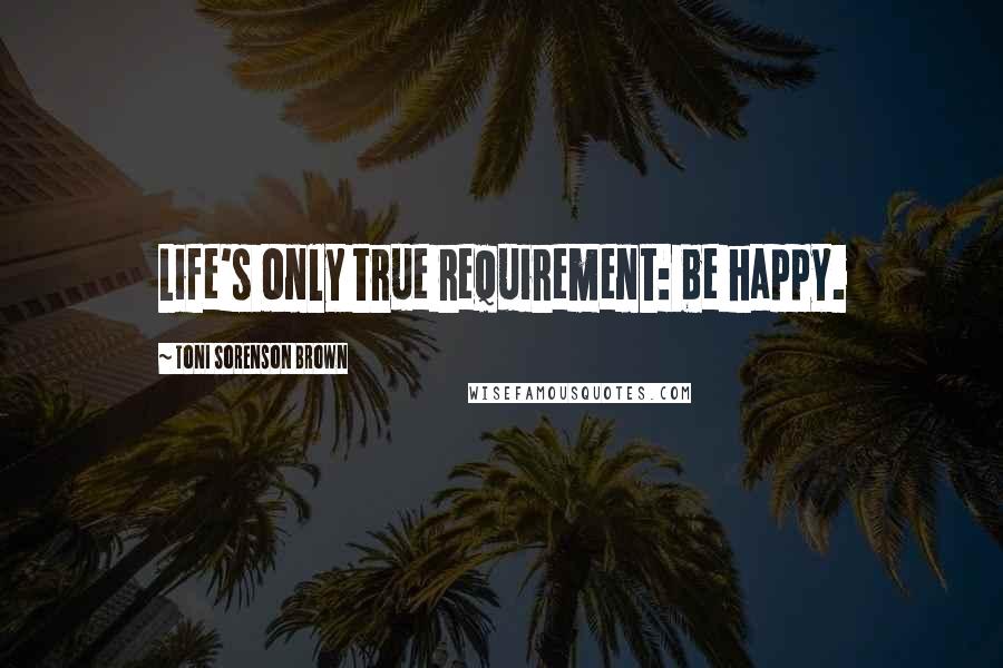 Toni Sorenson Brown Quotes: Life's only true requirement: be happy.