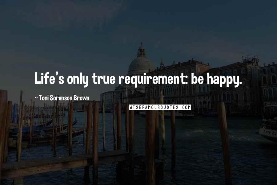 Toni Sorenson Brown Quotes: Life's only true requirement: be happy.