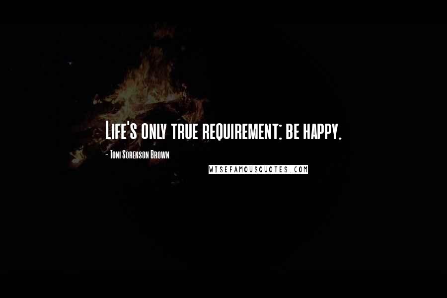 Toni Sorenson Brown Quotes: Life's only true requirement: be happy.