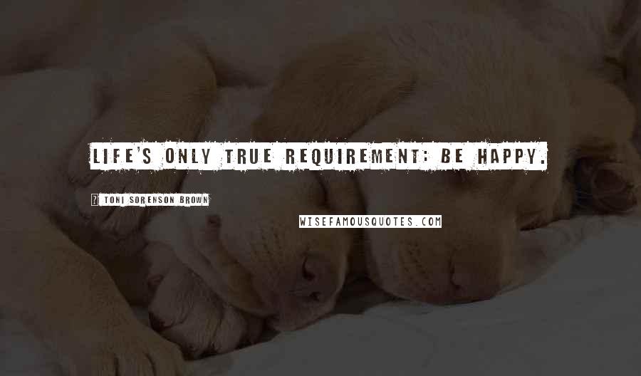 Toni Sorenson Brown Quotes: Life's only true requirement: be happy.