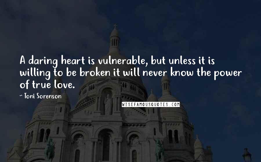 Toni Sorenson Quotes: A daring heart is vulnerable, but unless it is willing to be broken it will never know the power of true love.