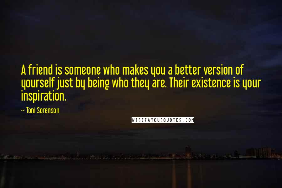 Toni Sorenson Quotes: A friend is someone who makes you a better version of yourself just by being who they are. Their existence is your inspiration.