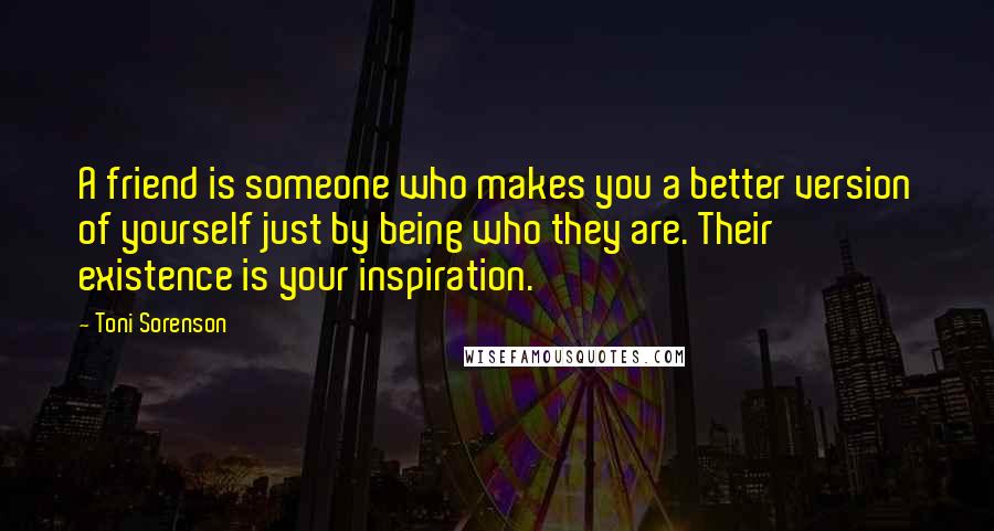 Toni Sorenson Quotes: A friend is someone who makes you a better version of yourself just by being who they are. Their existence is your inspiration.