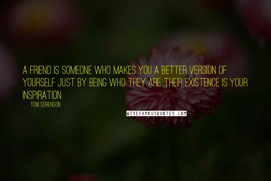 Toni Sorenson Quotes: A friend is someone who makes you a better version of yourself just by being who they are. Their existence is your inspiration.