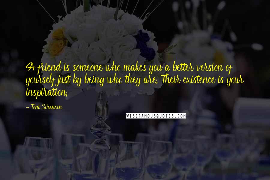 Toni Sorenson Quotes: A friend is someone who makes you a better version of yourself just by being who they are. Their existence is your inspiration.