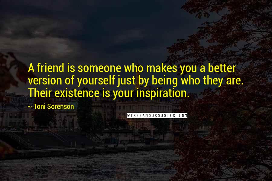 Toni Sorenson Quotes: A friend is someone who makes you a better version of yourself just by being who they are. Their existence is your inspiration.