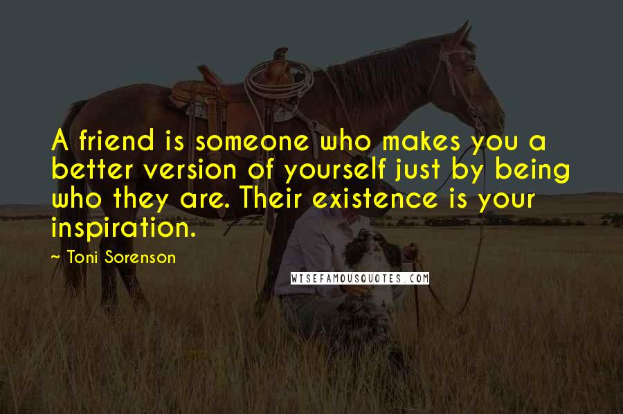 Toni Sorenson Quotes: A friend is someone who makes you a better version of yourself just by being who they are. Their existence is your inspiration.