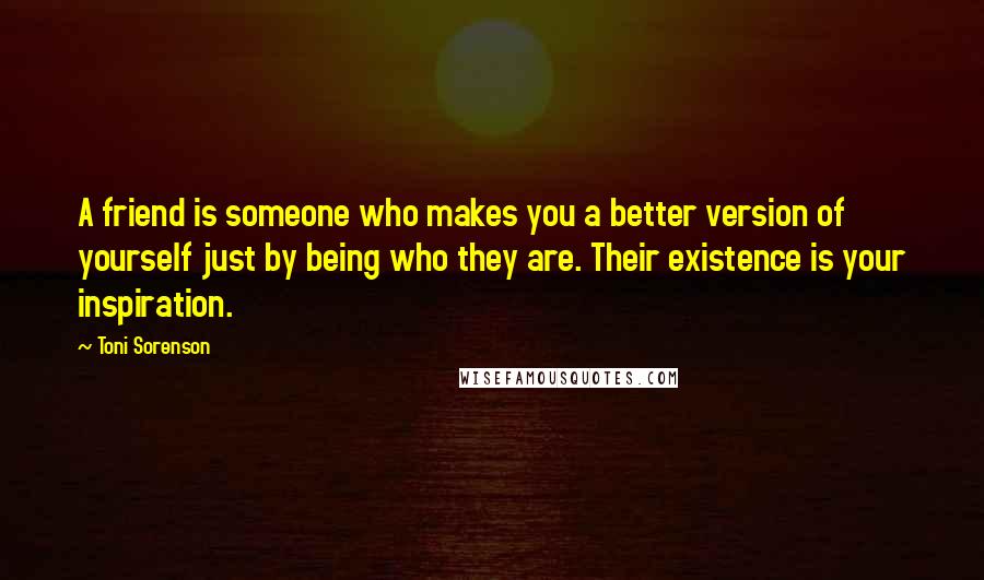 Toni Sorenson Quotes: A friend is someone who makes you a better version of yourself just by being who they are. Their existence is your inspiration.