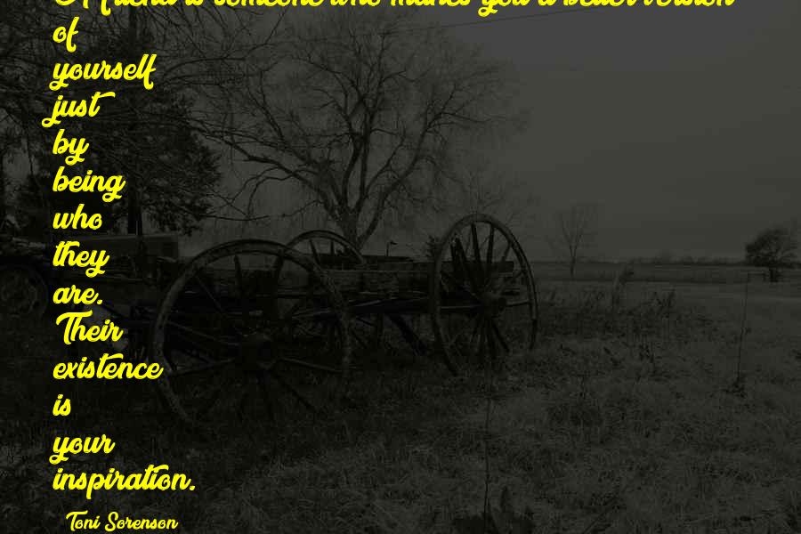 Toni Sorenson Quotes: A friend is someone who makes you a better version of yourself just by being who they are. Their existence is your inspiration.