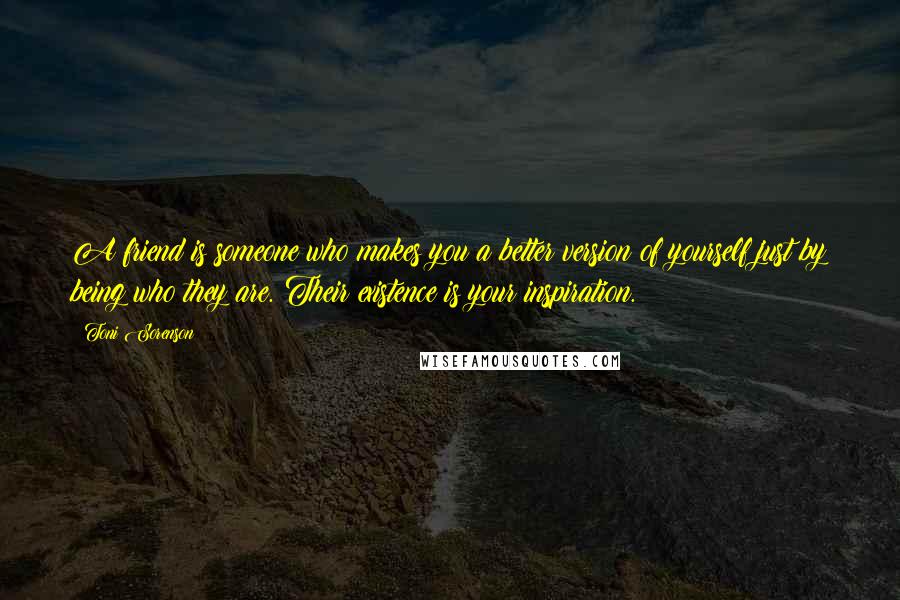 Toni Sorenson Quotes: A friend is someone who makes you a better version of yourself just by being who they are. Their existence is your inspiration.