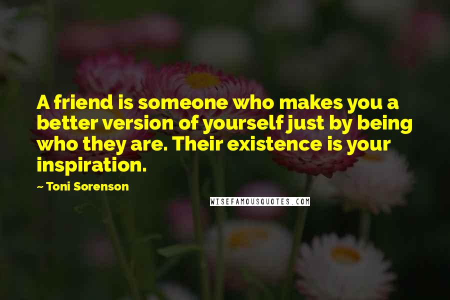 Toni Sorenson Quotes: A friend is someone who makes you a better version of yourself just by being who they are. Their existence is your inspiration.