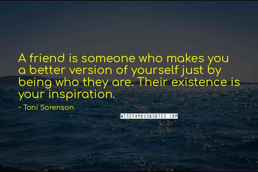 Toni Sorenson Quotes: A friend is someone who makes you a better version of yourself just by being who they are. Their existence is your inspiration.