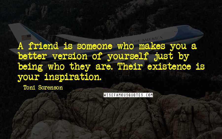 Toni Sorenson Quotes: A friend is someone who makes you a better version of yourself just by being who they are. Their existence is your inspiration.