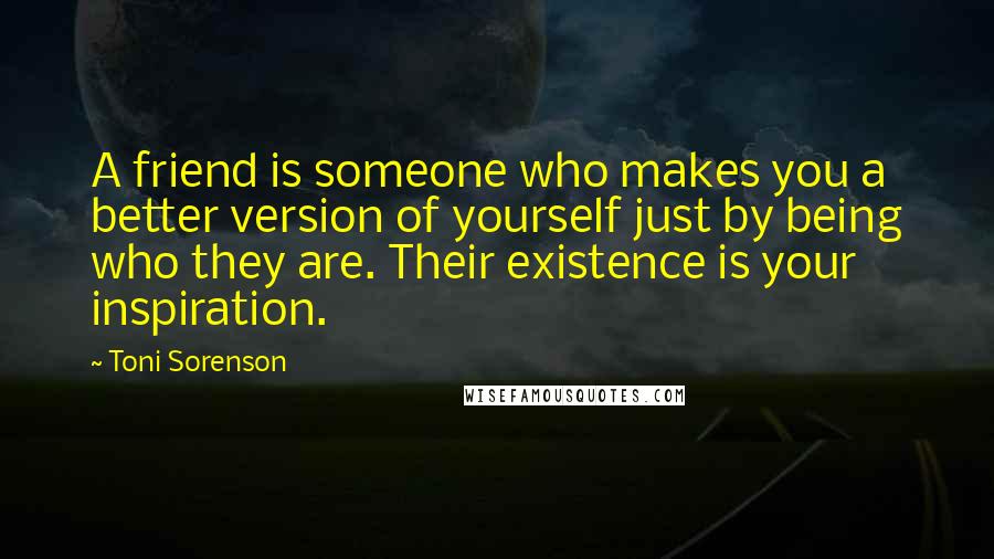 Toni Sorenson Quotes: A friend is someone who makes you a better version of yourself just by being who they are. Their existence is your inspiration.