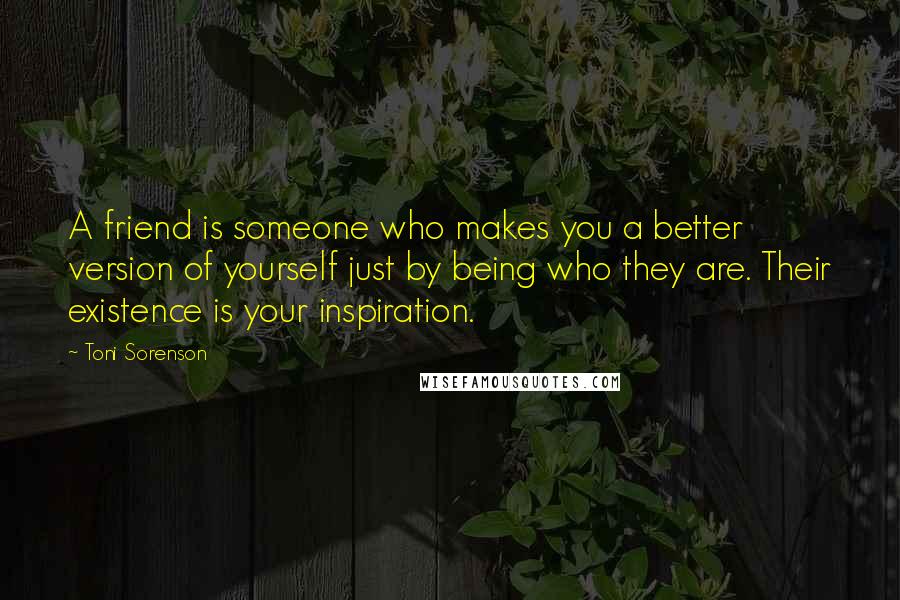 Toni Sorenson Quotes: A friend is someone who makes you a better version of yourself just by being who they are. Their existence is your inspiration.