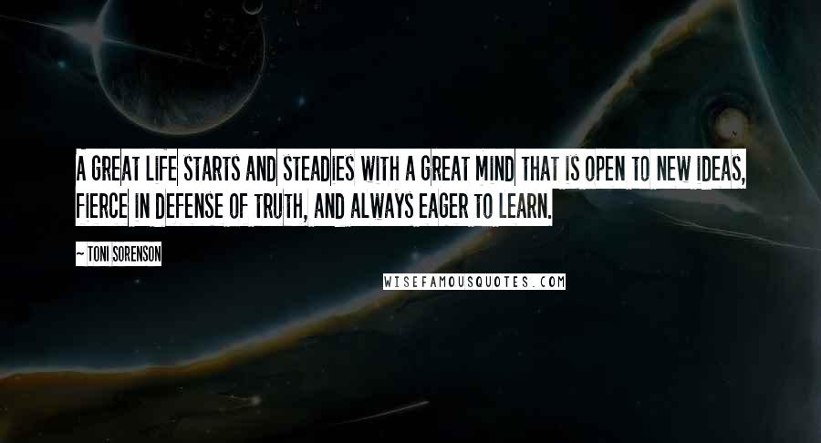 Toni Sorenson Quotes: A great life starts and steadies with a great mind that is open to new ideas, fierce in defense of truth, and always eager to learn.
