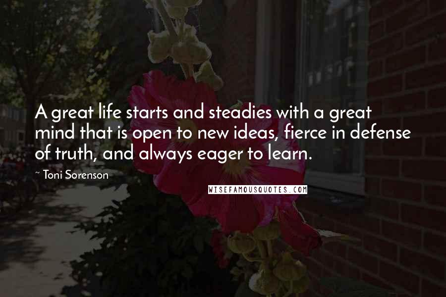 Toni Sorenson Quotes: A great life starts and steadies with a great mind that is open to new ideas, fierce in defense of truth, and always eager to learn.