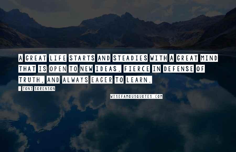 Toni Sorenson Quotes: A great life starts and steadies with a great mind that is open to new ideas, fierce in defense of truth, and always eager to learn.