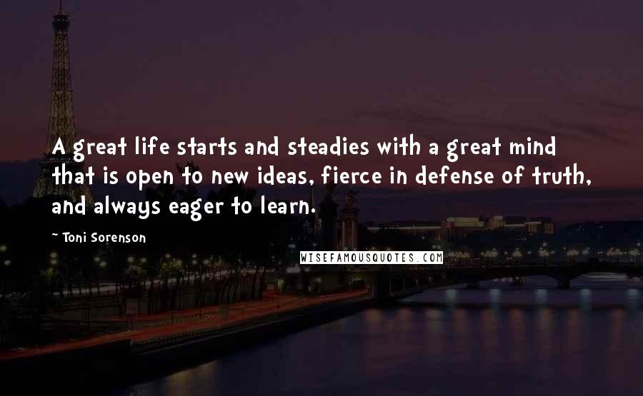 Toni Sorenson Quotes: A great life starts and steadies with a great mind that is open to new ideas, fierce in defense of truth, and always eager to learn.