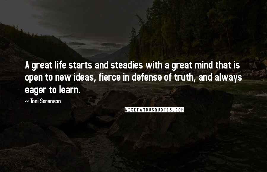 Toni Sorenson Quotes: A great life starts and steadies with a great mind that is open to new ideas, fierce in defense of truth, and always eager to learn.