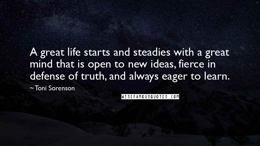 Toni Sorenson Quotes: A great life starts and steadies with a great mind that is open to new ideas, fierce in defense of truth, and always eager to learn.