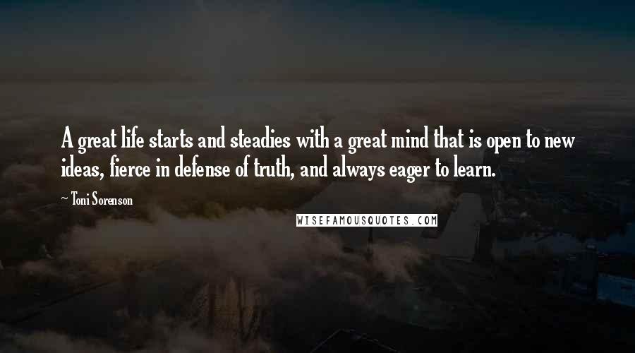 Toni Sorenson Quotes: A great life starts and steadies with a great mind that is open to new ideas, fierce in defense of truth, and always eager to learn.