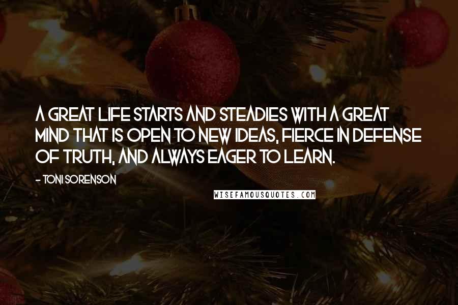 Toni Sorenson Quotes: A great life starts and steadies with a great mind that is open to new ideas, fierce in defense of truth, and always eager to learn.