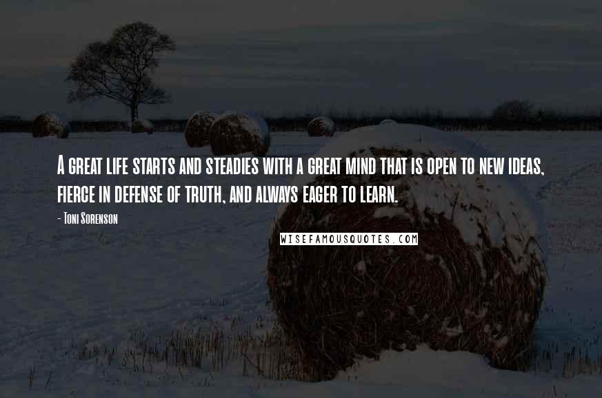 Toni Sorenson Quotes: A great life starts and steadies with a great mind that is open to new ideas, fierce in defense of truth, and always eager to learn.