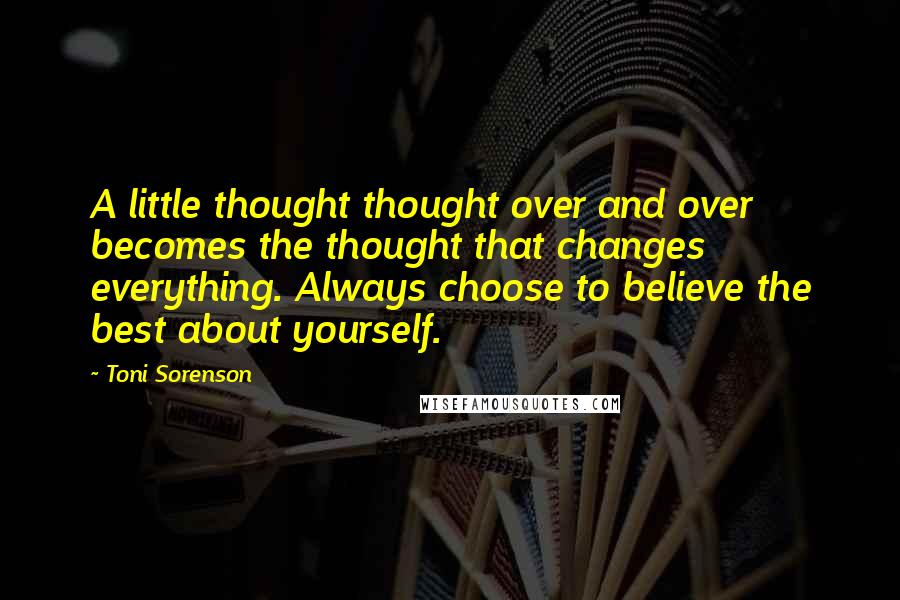 Toni Sorenson Quotes: A little thought thought over and over becomes the thought that changes everything. Always choose to believe the best about yourself.
