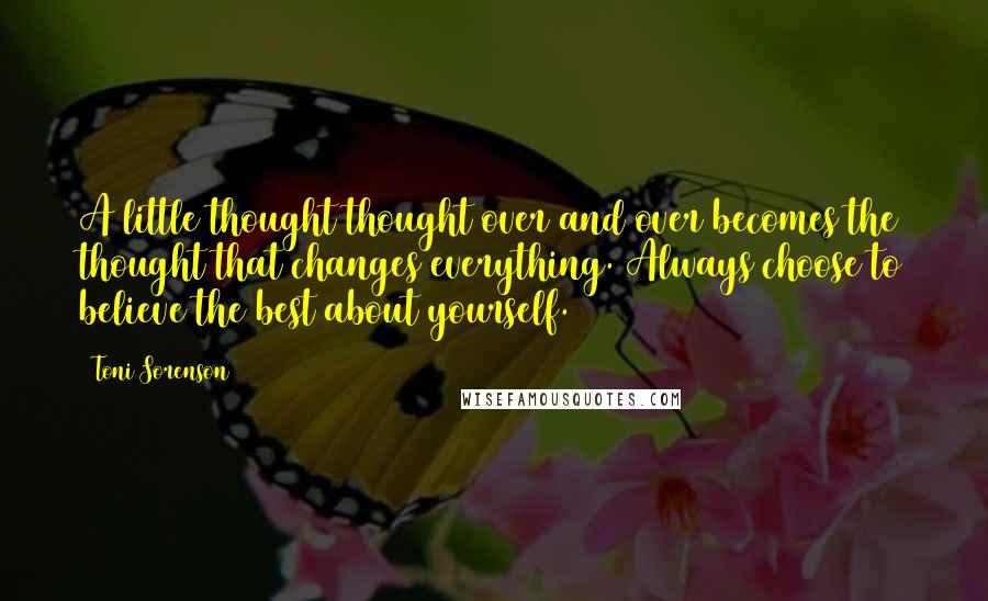 Toni Sorenson Quotes: A little thought thought over and over becomes the thought that changes everything. Always choose to believe the best about yourself.