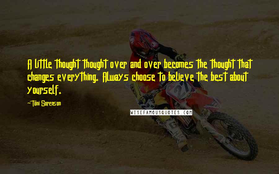 Toni Sorenson Quotes: A little thought thought over and over becomes the thought that changes everything. Always choose to believe the best about yourself.