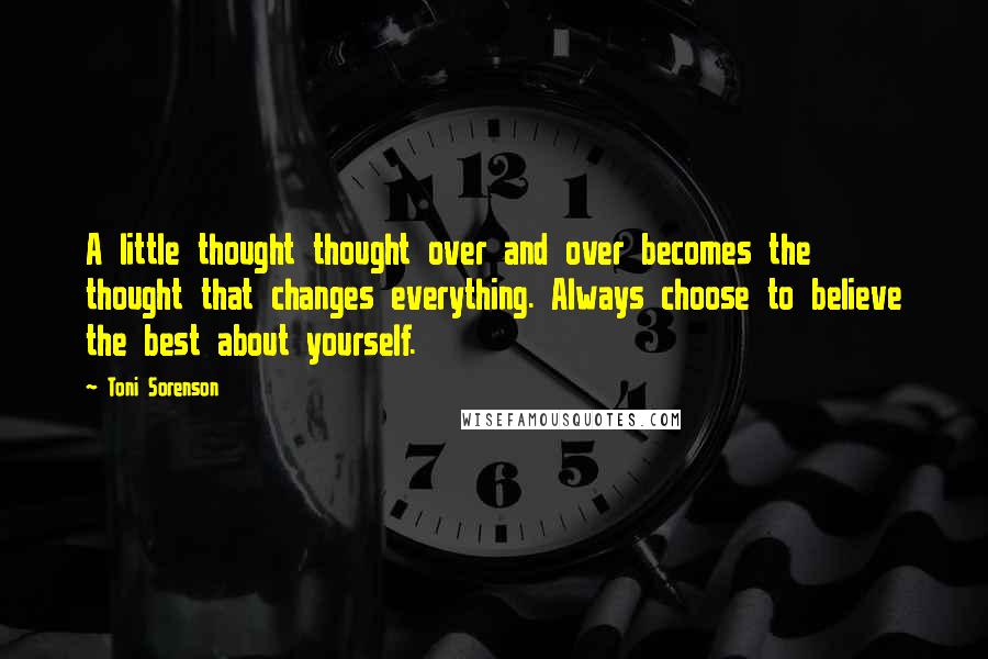 Toni Sorenson Quotes: A little thought thought over and over becomes the thought that changes everything. Always choose to believe the best about yourself.