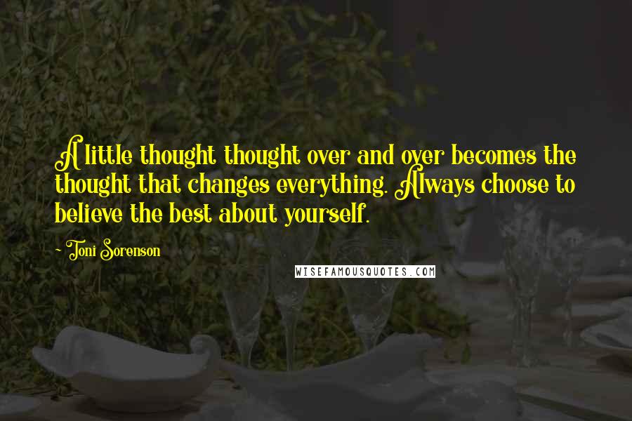 Toni Sorenson Quotes: A little thought thought over and over becomes the thought that changes everything. Always choose to believe the best about yourself.