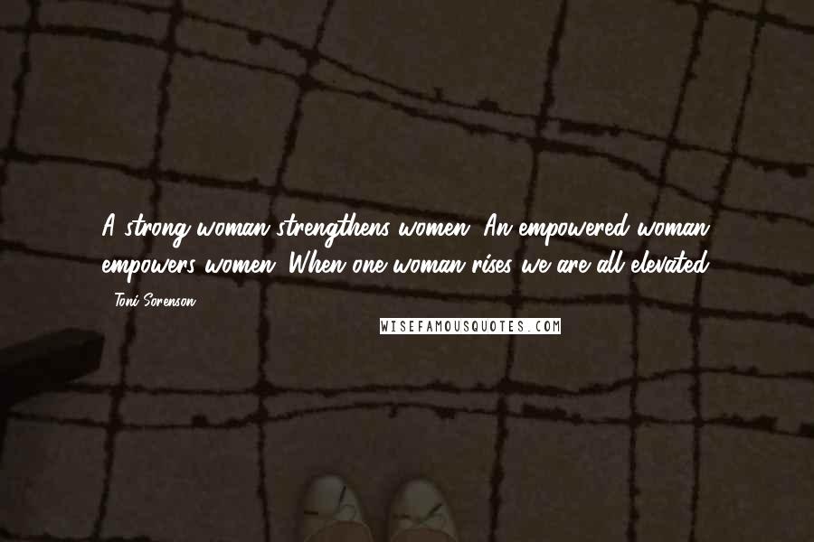 Toni Sorenson Quotes: A strong woman strengthens women. An empowered woman empowers women. When one woman rises we are all elevated.