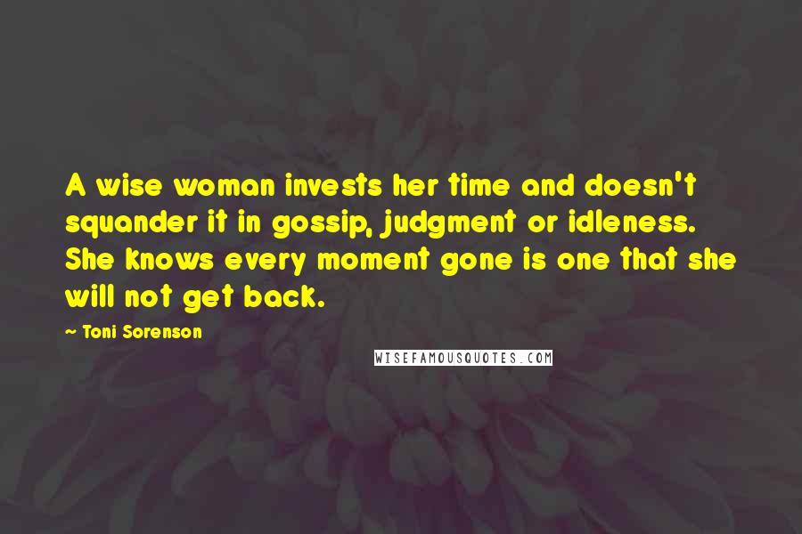 Toni Sorenson Quotes: A wise woman invests her time and doesn't squander it in gossip, judgment or idleness. She knows every moment gone is one that she will not get back.