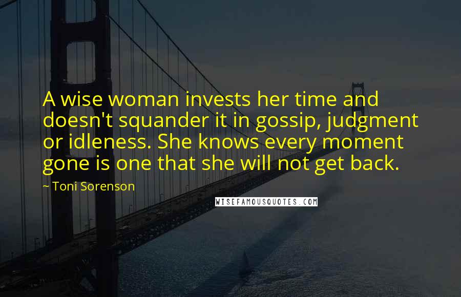 Toni Sorenson Quotes: A wise woman invests her time and doesn't squander it in gossip, judgment or idleness. She knows every moment gone is one that she will not get back.