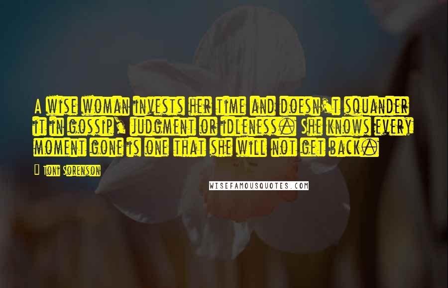 Toni Sorenson Quotes: A wise woman invests her time and doesn't squander it in gossip, judgment or idleness. She knows every moment gone is one that she will not get back.