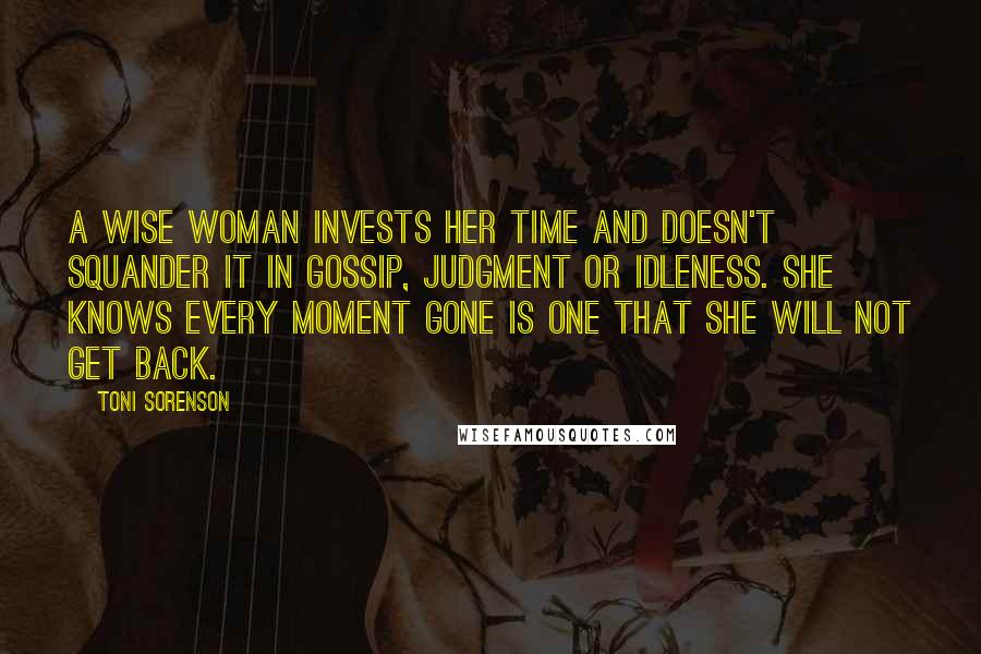 Toni Sorenson Quotes: A wise woman invests her time and doesn't squander it in gossip, judgment or idleness. She knows every moment gone is one that she will not get back.