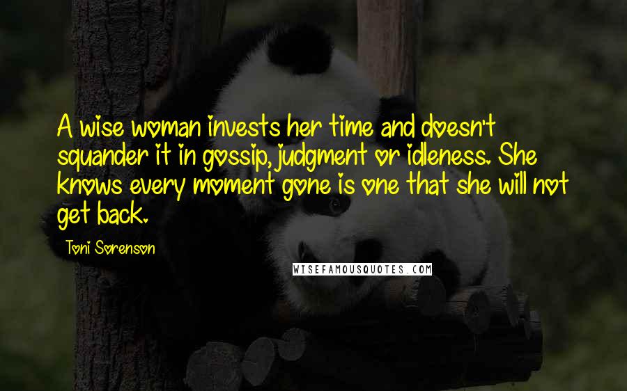 Toni Sorenson Quotes: A wise woman invests her time and doesn't squander it in gossip, judgment or idleness. She knows every moment gone is one that she will not get back.