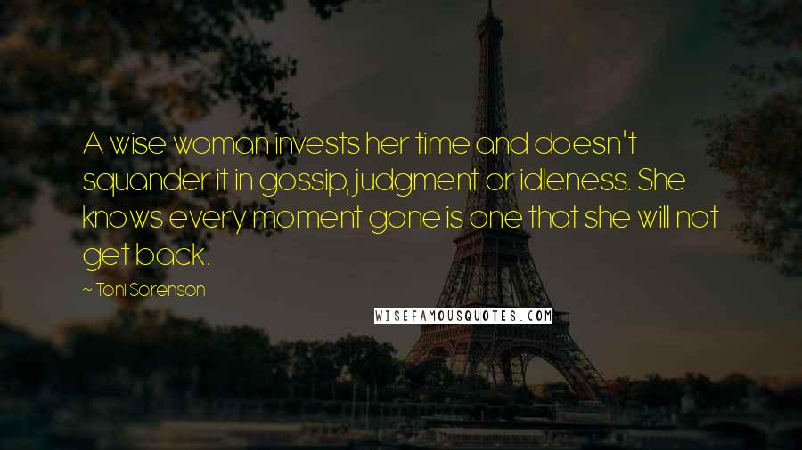 Toni Sorenson Quotes: A wise woman invests her time and doesn't squander it in gossip, judgment or idleness. She knows every moment gone is one that she will not get back.