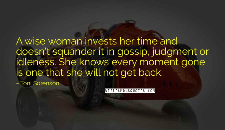 Toni Sorenson Quotes: A wise woman invests her time and doesn't squander it in gossip, judgment or idleness. She knows every moment gone is one that she will not get back.