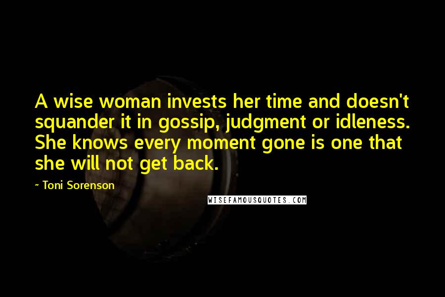 Toni Sorenson Quotes: A wise woman invests her time and doesn't squander it in gossip, judgment or idleness. She knows every moment gone is one that she will not get back.