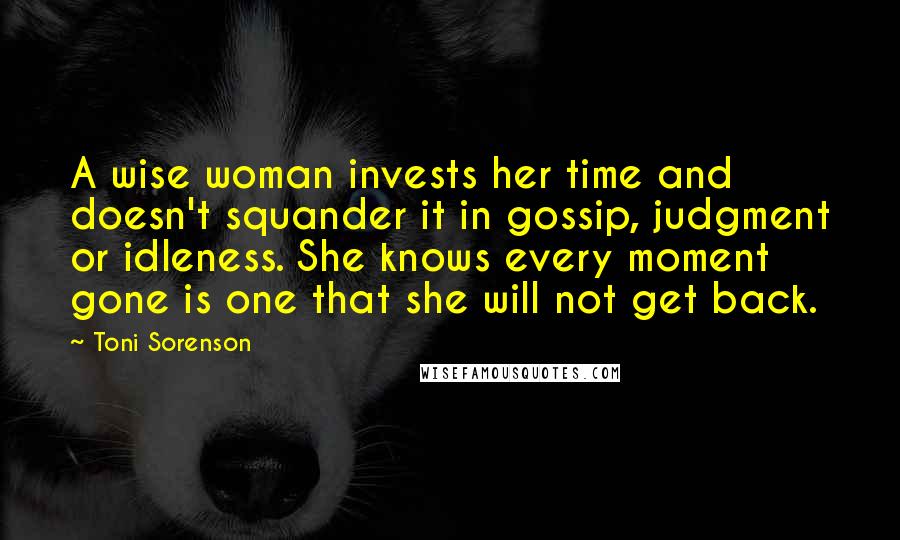 Toni Sorenson Quotes: A wise woman invests her time and doesn't squander it in gossip, judgment or idleness. She knows every moment gone is one that she will not get back.