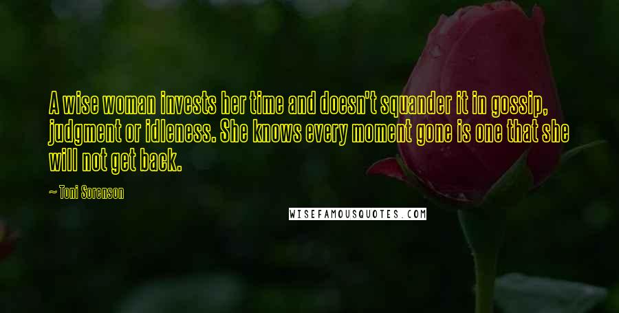 Toni Sorenson Quotes: A wise woman invests her time and doesn't squander it in gossip, judgment or idleness. She knows every moment gone is one that she will not get back.