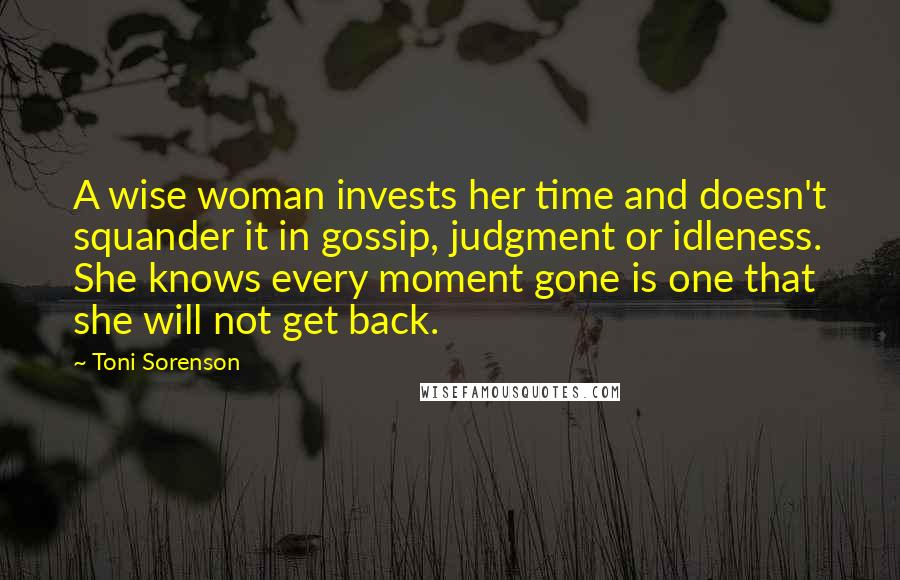 Toni Sorenson Quotes: A wise woman invests her time and doesn't squander it in gossip, judgment or idleness. She knows every moment gone is one that she will not get back.