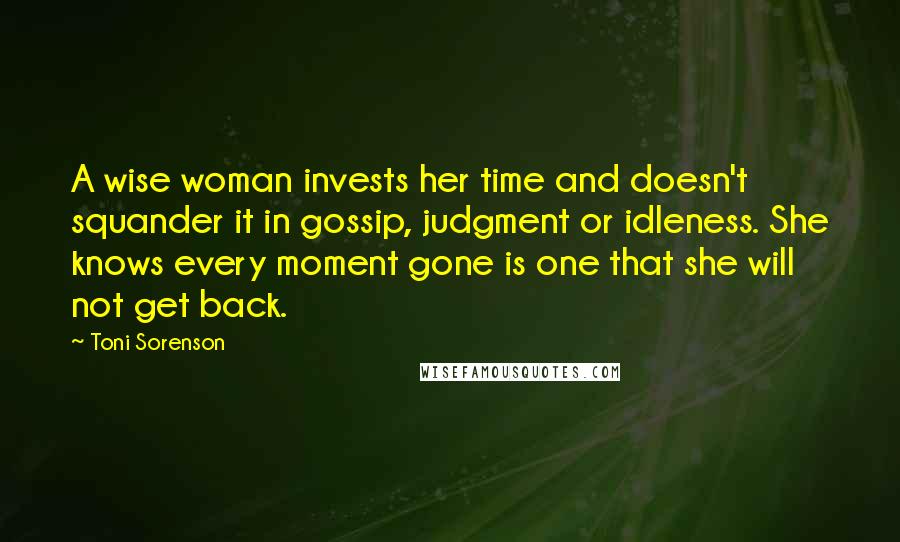 Toni Sorenson Quotes: A wise woman invests her time and doesn't squander it in gossip, judgment or idleness. She knows every moment gone is one that she will not get back.