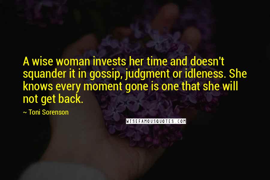 Toni Sorenson Quotes: A wise woman invests her time and doesn't squander it in gossip, judgment or idleness. She knows every moment gone is one that she will not get back.